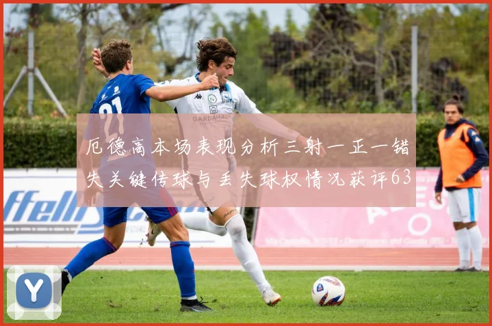 厄德高本场表现分析三射一正一错失关键传球与丢失球权情况获评63分