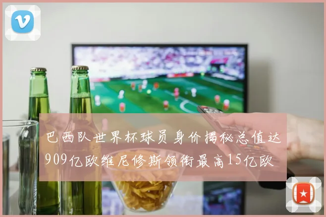 巴西队世界杯球员身价揭秘总值达909亿欧维尼修斯领衔最高15亿欧