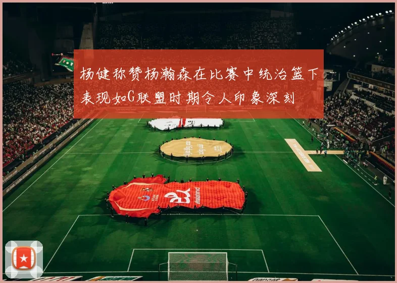 杨健称赞杨瀚森在比赛中统治篮下表现如G联盟时期令人印象深刻