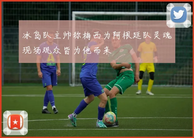 冰岛队主帅称梅西为阿根廷队灵魂现场观众皆为他而来