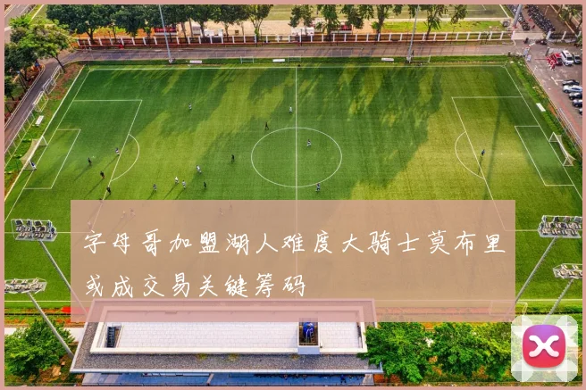 字母哥加盟湖人难度大骑士莫布里或成交易关键筹码