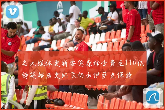各大媒体更新安德森转会费至116亿镑英超历史纪录仍由伊萨克保持