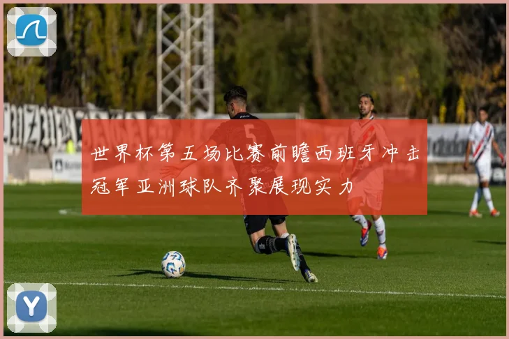 世界杯第五场比赛前瞻西班牙冲击冠军亚洲球队齐聚展现实力