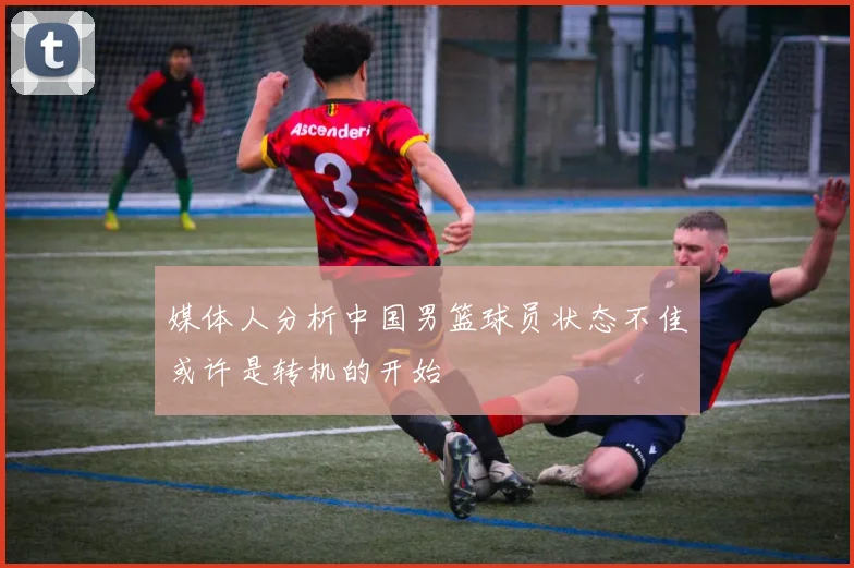 媒体人分析中国男篮球员状态不佳或许是转机的开始
